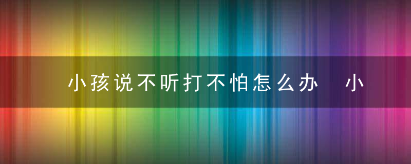 小孩说不听打不怕怎么办 小孩说不听打不怕如何教育